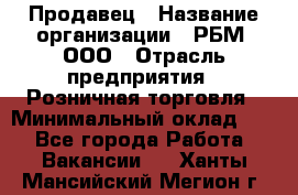 Продавец › Название организации ­ РБМ, ООО › Отрасль предприятия ­ Розничная торговля › Минимальный оклад ­ 1 - Все города Работа » Вакансии   . Ханты-Мансийский,Мегион г.